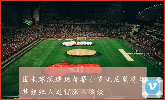 国米球探现场考察小罗比尼奥将与其经纪人进行深入洽谈