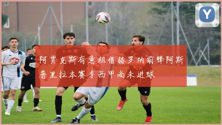 阿贾克斯有意租借赫罗纳前锋阿斯普里拉本赛季西甲尚未进球