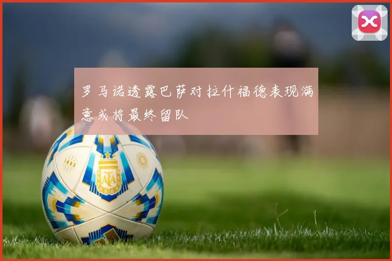罗马诺透露巴萨对拉什福德表现满意或将最终留队
