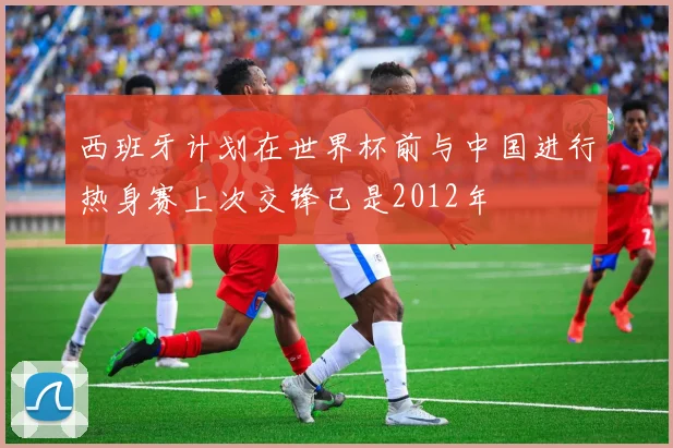 西班牙计划在世界杯前与中国进行热身赛上次交锋已是2012年