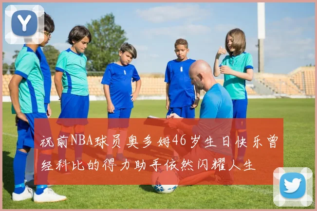 祝前NBA球员奥多姆46岁生日快乐曾经科比的得力助手依然闪耀人生