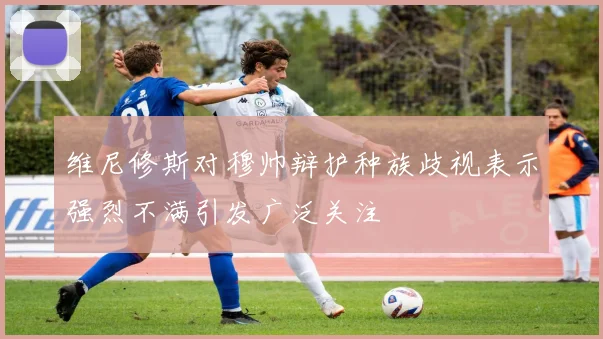 维尼修斯对穆帅辩护种族歧视表示强烈不满引发广泛关注