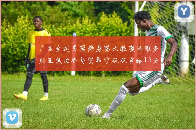 广东全运男篮热身赛大胜澳洲维多利亚焦泊乔与贺希宁双双贡献15分表现出色