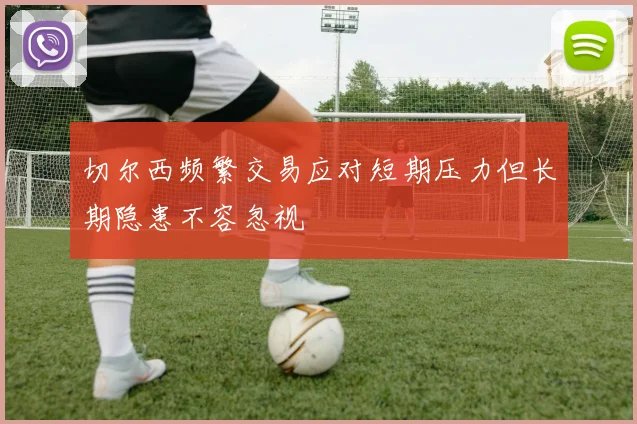 切尔西频繁交易应对短期压力但长期隐患不容忽视