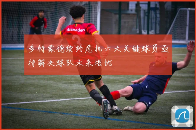 多特蒙德续约危机六大关键球员亟待解决球队未来堪忧