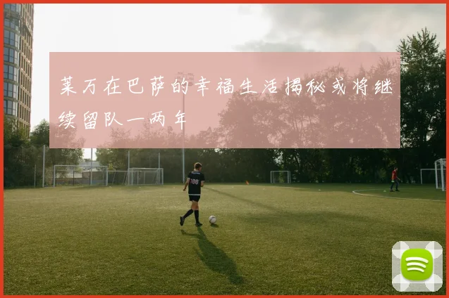 莱万在巴萨的幸福生活揭秘或将继续留队一两年