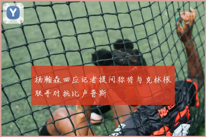 杨瀚森回应记者提问称将与克林根联手对抗比卢普斯
