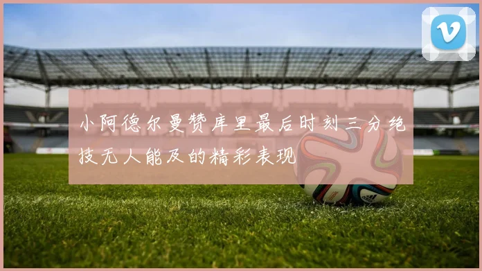 小阿德尔曼赞库里最后时刻三分绝技无人能及的精彩表现