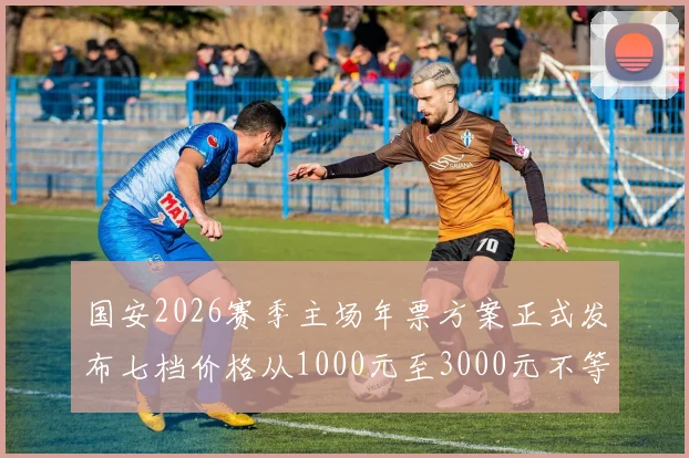 国安2026赛季主场年票方案正式发布七档价格从1000元至3000元不等