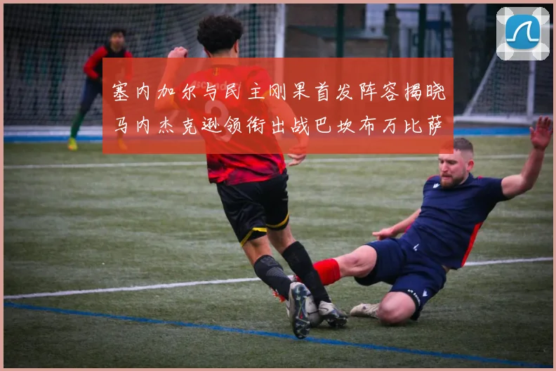 塞内加尔与民主刚果首发阵容揭晓马内杰克逊领衔出战巴坎布万比萨卡同场竞技