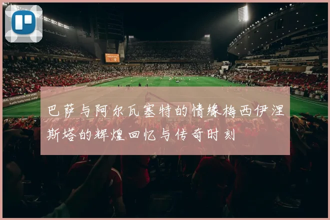 巴萨与阿尔瓦塞特的情缘梅西伊涅斯塔的辉煌回忆与传奇时刻