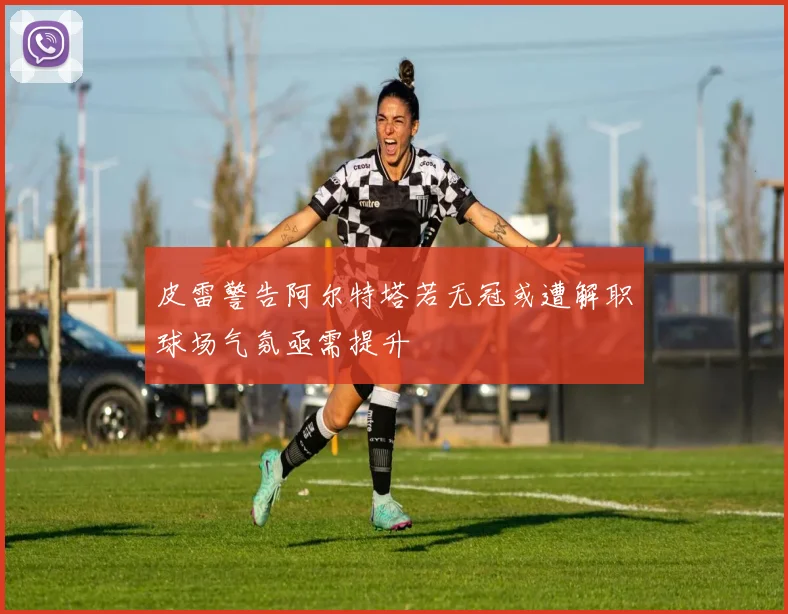 皮雷警告阿尔特塔若无冠或遭解职球场气氛亟需提升