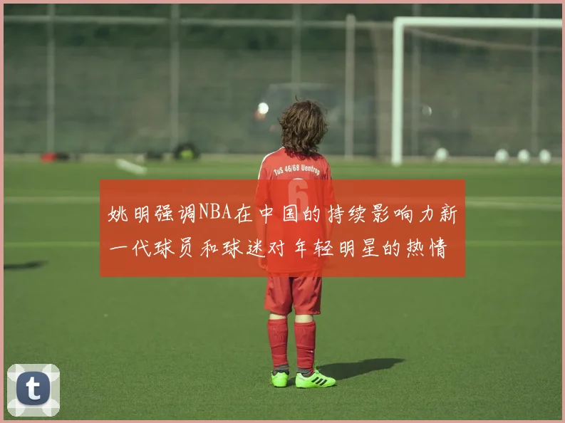 姚明强调NBA在中国的持续影响力新一代球员和球迷对年轻明星的热情不减