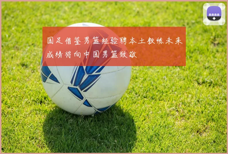 国足借鉴男篮经验聘本土教练未来成绩将向中国男篮致敬