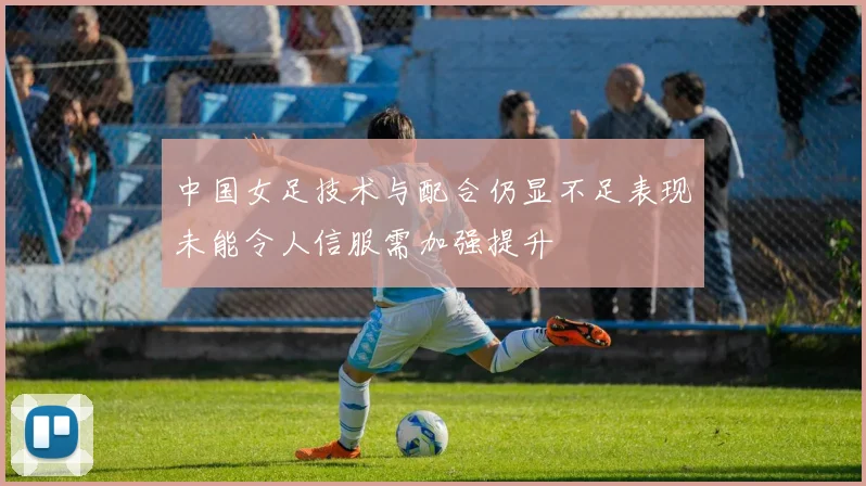 中国女足技术与配合仍显不足表现未能令人信服需加强提升