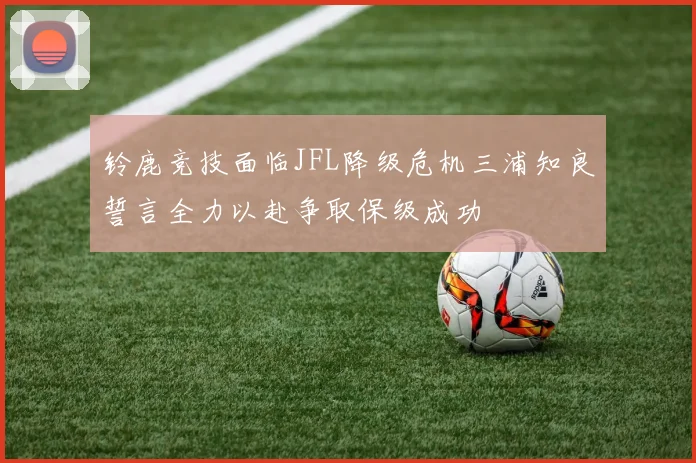 铃鹿竞技面临JFL降级危机三浦知良誓言全力以赴争取保级成功