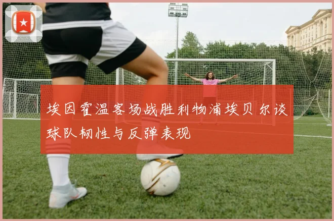 埃因霍温客场战胜利物浦埃贝尔谈球队韧性与反弹表现