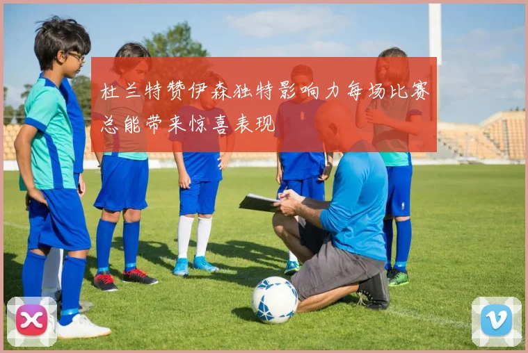 杜兰特赞伊森独特影响力每场比赛总能带来惊喜表现