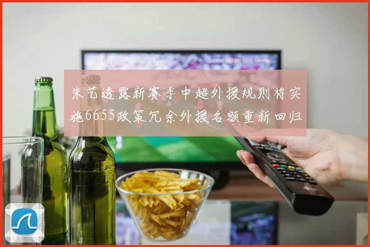 朱艺透露新赛季中超外援规则将实施6655政策冗余外援名额重新回归球队配置