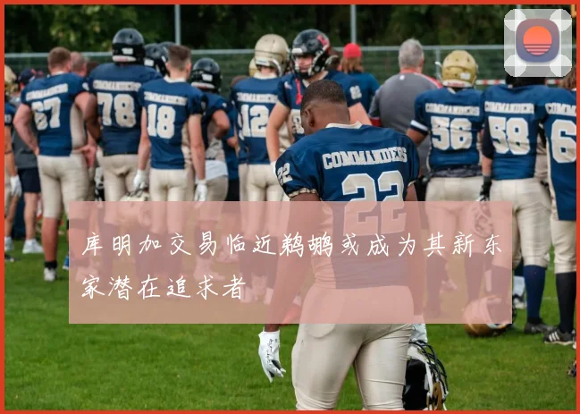 库明加交易临近鹈鹕或成为其新东家潜在追求者