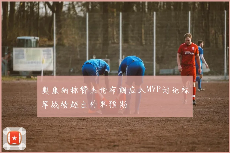 奥康纳称赞杰伦布朗应入MVP讨论绿军战绩超出外界预期