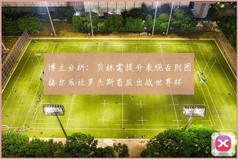 博主分析：贝林需提升表现否则图赫尔或让罗杰斯首发出战世界杯