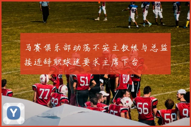 马赛俱乐部动荡不安主教练与总监接连辞职球迷要求主席下台