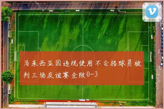 马来西亚因违规使用不合格球员被判三场友谊赛全败0-3