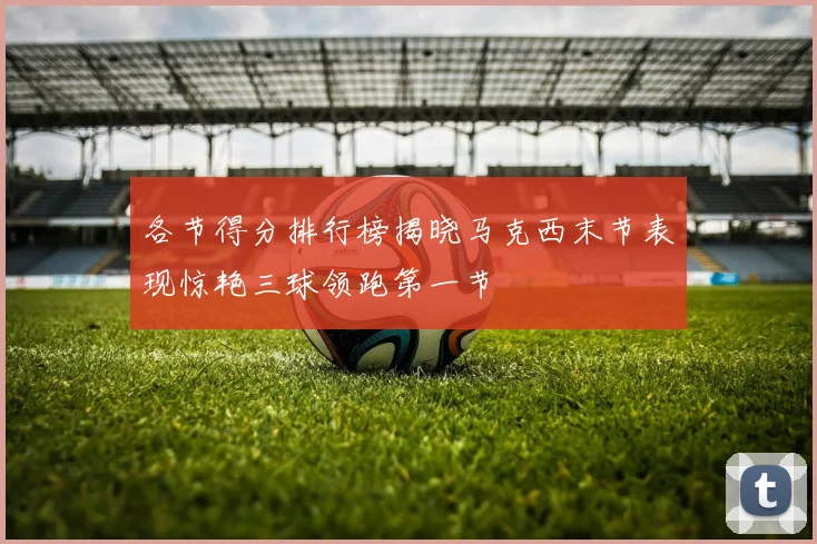 各节得分排行榜揭晓马克西末节表现惊艳三球领跑第一节