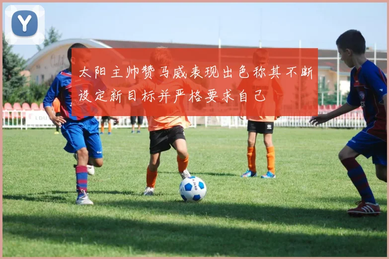太阳主帅赞马威表现出色称其不断设定新目标并严格要求自己