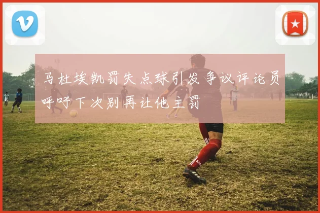 马杜埃凯罚失点球引发争议评论员呼吁下次别再让他主罚