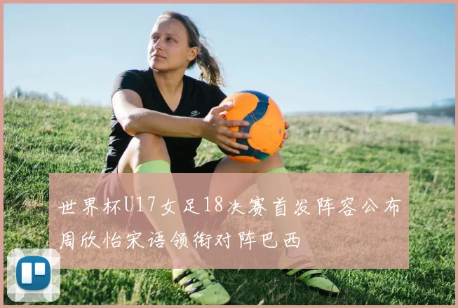 世界杯U17女足18决赛首发阵容公布周欣怡宋语领衔对阵巴西