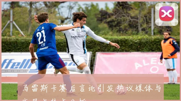 马雷斯卡赛后言论引发热议媒体与高层成焦点分析