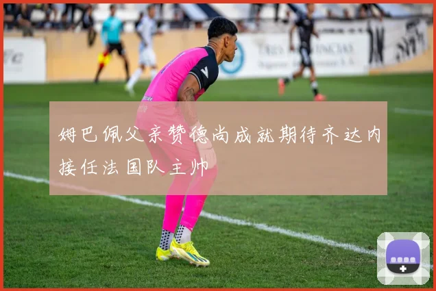 姆巴佩父亲赞德尚成就期待齐达内接任法国队主帅