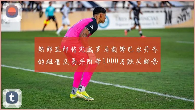 热那亚即将完成罗马前锋巴尔丹齐的租借交易并附带1000万欧买断条款