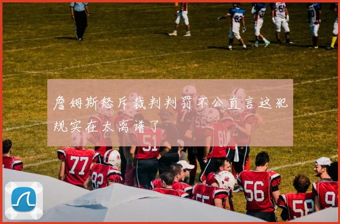 詹姆斯怒斥裁判判罚不公直言这犯规实在太离谱了