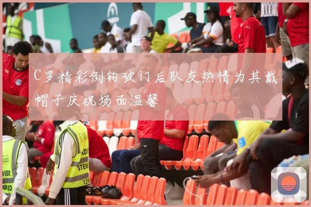 C罗精彩倒钩破门后队友热情为其戴帽子庆祝场面温馨
