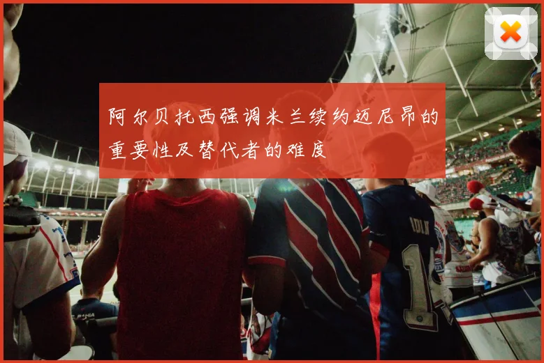 阿尔贝托西强调米兰续约迈尼昂的重要性及替代者的难度